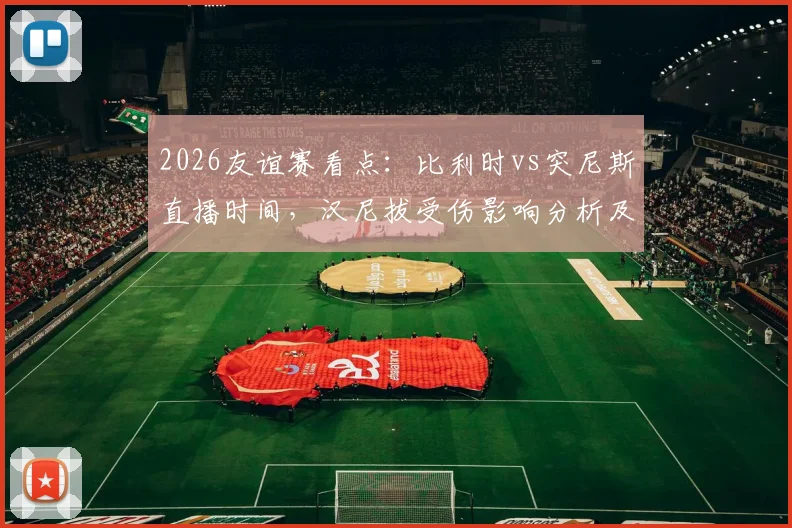 2026友谊赛看点：比利时vs突尼斯直播时间，汉尼拔受伤影响分析及红魔阵容前瞻