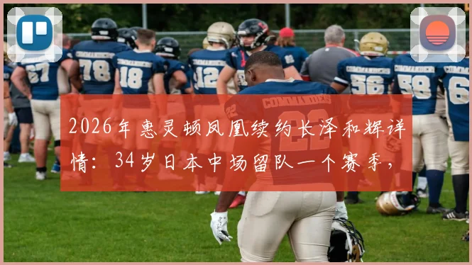 2026年惠灵顿凤凰续约长泽和辉详情：34岁日本中场留队一个赛季，解析其战术角色与球队未来布局