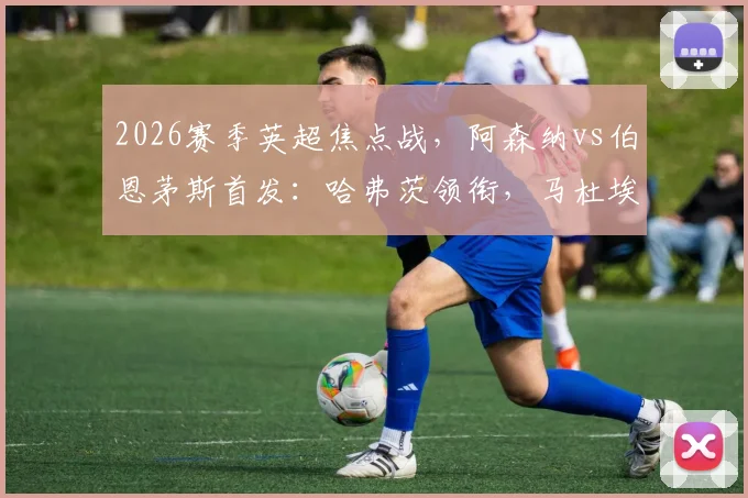 2026赛季英超焦点战，阿森纳vs伯恩茅斯首发：哈弗茨领衔，马杜埃凯、哲凯赖什出战，战术看点解析