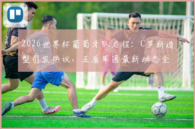 2026世界杯葡萄牙队启程：C罗新造型引发热议，五盾军团最新动态全解析
