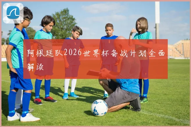 阿根廷队2026世界杯备战计划全面解读