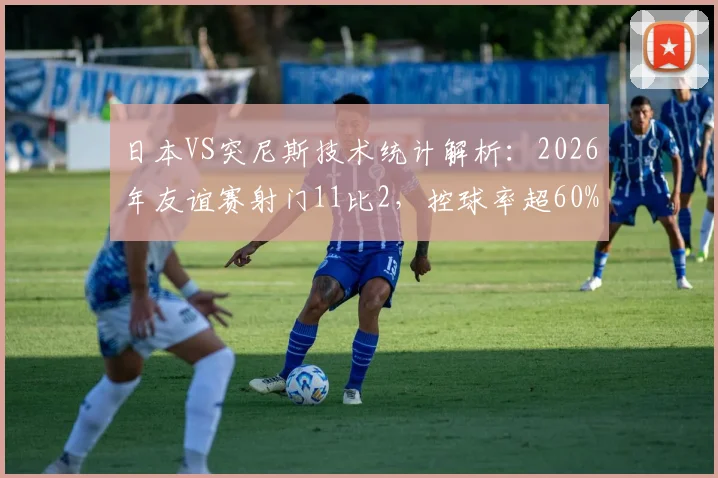 日本VS突尼斯技术统计解析：2026年友谊赛射门11比2，控球率超60%碾压全场