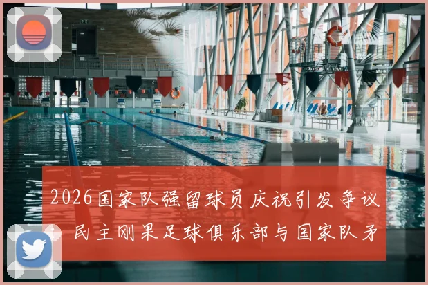 2026国家队强留球员庆祝引发争议：民主刚果足球俱乐部与国家队矛盾激化事件深度解析
