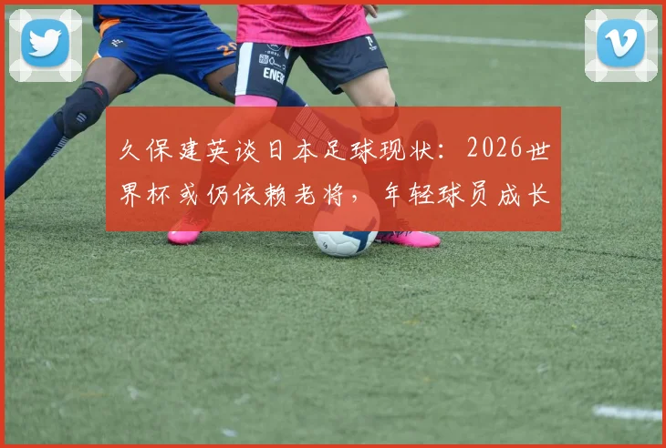 久保建英谈日本足球现状:2026世界杯或仍依赖老将,年轻球员成长面临挑战,深度剖析背后原因