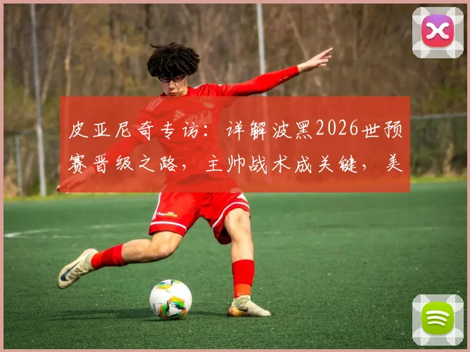 皮亚尼奇专访：详解波黑2026世预赛晋级之路，主帅战术成关键，美国队轻敌恐酿苦果