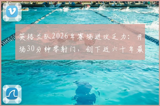 英格兰队2026年赛场进攻乏力：开场30分钟零射门，创下近六十年最晚纪录
