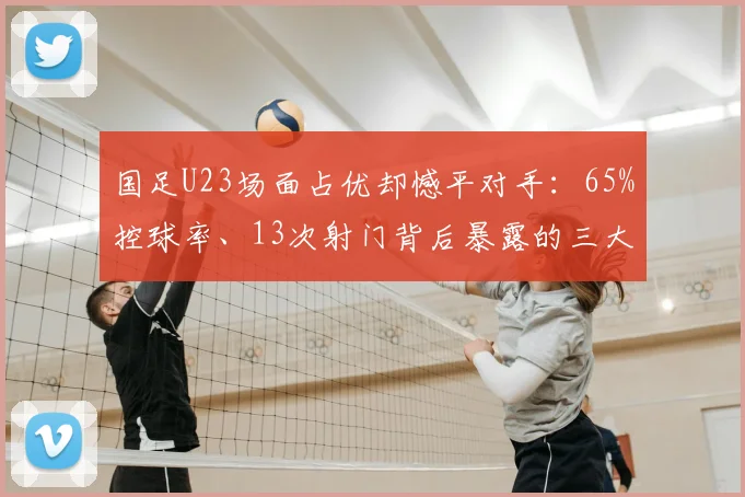 国足U23场面占优却憾平对手：65%控球率、13次射门背后暴露的三大问题