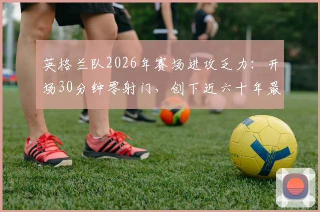 英格兰队2026年赛场进攻乏力：开场30分钟零射门，创下近六十年最晚纪录