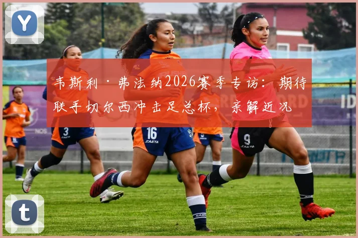 韦斯利·弗法纳2026赛季专访：期待联手切尔西冲击足总杯，亲解近况“错综复杂”的背后