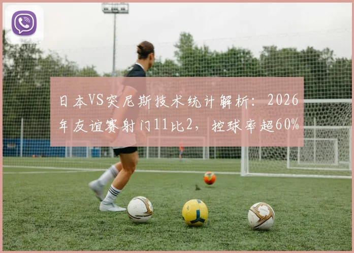 日本VS突尼斯技术统计解析:2026年友谊赛射门11比2,控球率超60%碾压全场