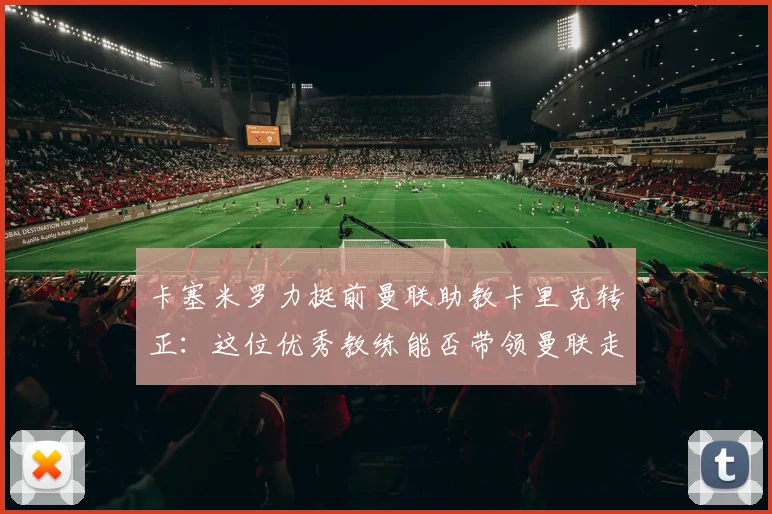 卡塞米罗力挺前曼联助教卡里克转正：这位优秀教练能否带领曼联走向2026？