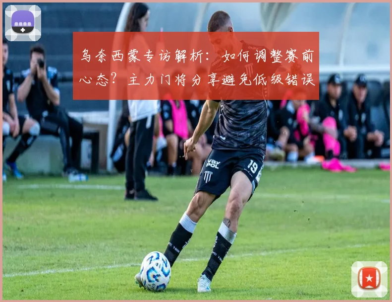 乌奈西蒙专访解析：如何调整赛前心态？主力门将分享避免低级错误经验，谈2026世界杯征程