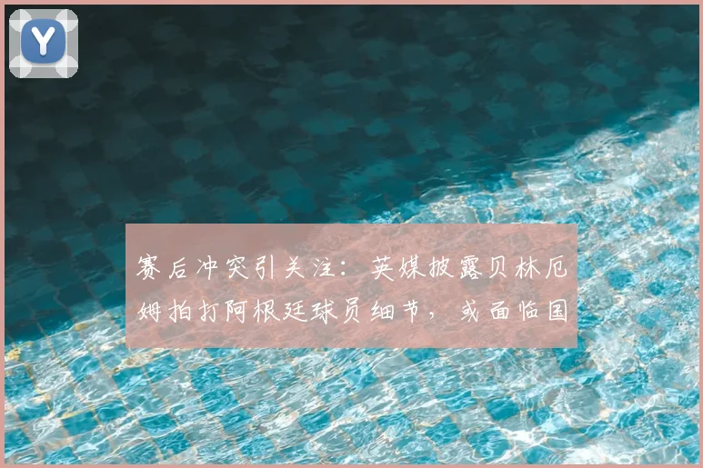 赛后冲突引关注:英媒披露贝林厄姆拍打阿根廷球员细节,或面临国际足联追加停赛处罚