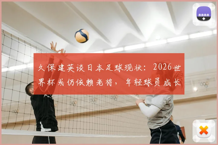 久保建英谈日本足球现状：2026世界杯或仍依赖老将，年轻球员成长面临挑战，深度剖析背后原因