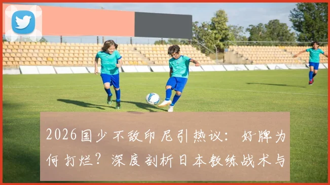 2026国少不敌印尼引热议：好牌为何打烂？深度剖析日本教练战术与青训困局