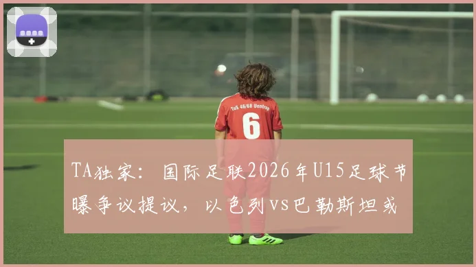 TA独家：国际足联2026年U15足球节曝争议提议，以色列vs巴勒斯坦或成揭幕战，各方反应梳理
