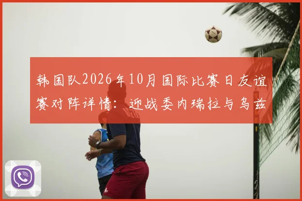 韩国队2026年10月国际比赛日友谊赛对阵详情：迎战委内瑞拉与乌兹别克斯坦，赛程地点及看点前瞻