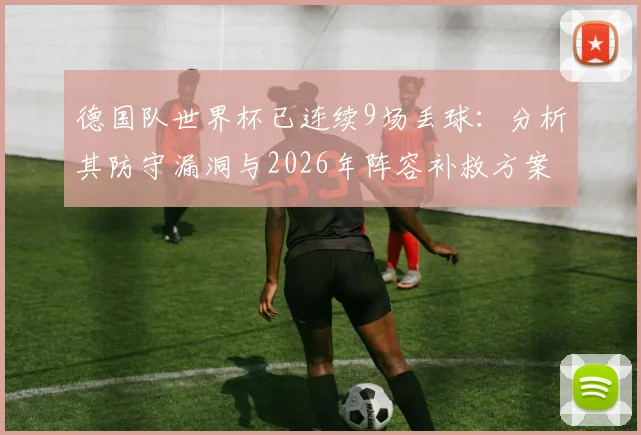 德国队世界杯已连续9场丢球：分析其防守漏洞与2026年阵容补救方案，附队史最差纪录深度解读