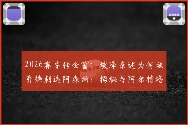 2026赛季转会窗:埃泽亲述为何放弃热刺选阿森纳,揭秘与阿尔特塔那通关键电话内容