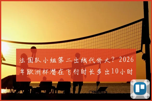 法国队小组第二出线代价大？2026年欧洲杯潜在飞行时长多出10小时，对球员状态影响几何？