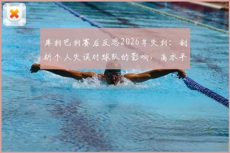 库利巴利赛后反思2026年失利：剖析个人失误对球队的影响，高水平竞技细节决定成败