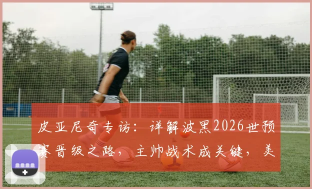 皮亚尼奇专访：详解波黑2026世预赛晋级之路，主帅战术成关键，美国队轻敌恐酿苦果