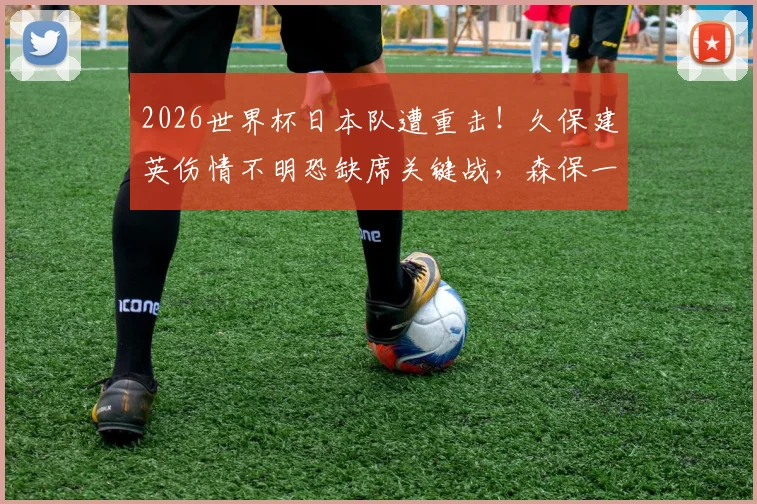 2026世界杯日本队遭重击!久保建英伤情不明恐缺席关键战,森保一战术如何调整?