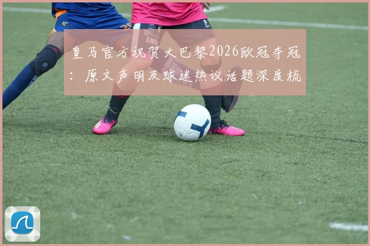 皇马官方祝贺大巴黎2026欧冠夺冠：原文声明及球迷热议话题深度梳理