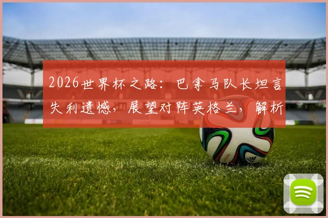 2026世界杯之路：巴拿马队长坦言失利遗憾，展望对阵英格兰，解析球队近年真实力