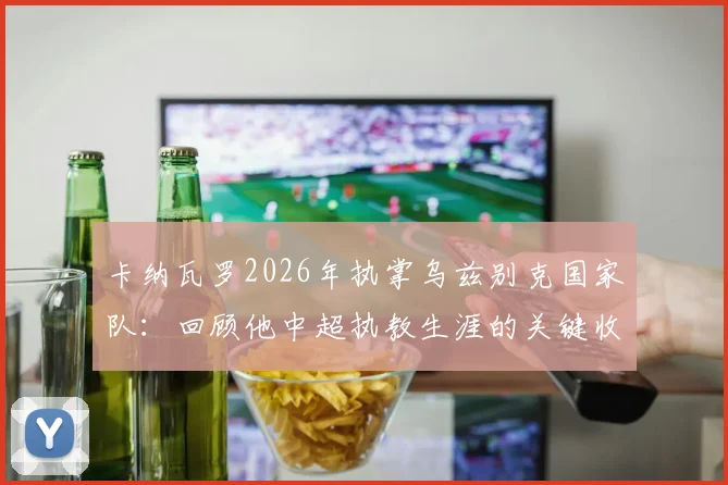 卡纳瓦罗2026年执掌乌兹别克国家队:回顾他中超执教生涯的关键收获与经验