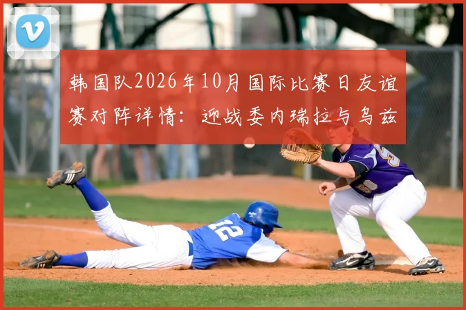 韩国队2026年10月国际比赛日友谊赛对阵详情：迎战委内瑞拉与乌兹别克斯坦，赛程地点及看点前瞻