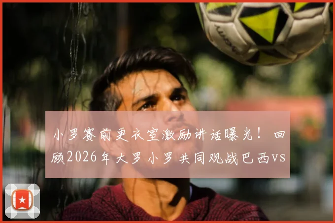 小罗赛前更衣室激励讲话曝光！回顾2026年大罗小罗共同观战巴西vs海地现场画面与球星互动细节