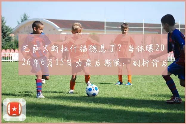 巴萨买断拉什福德悬了？每体曝2026年6月15日为最后期限，剖析背后三大原因