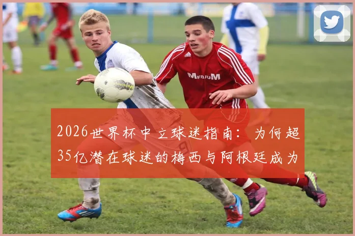 2026世界杯中立球迷指南:为何超35亿潜在球迷的梅西与阿根廷成为首选?