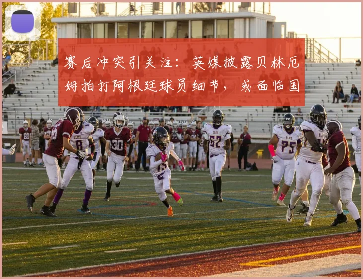 赛后冲突引关注：英媒披露贝林厄姆拍打阿根廷球员细节，或面临国际足联追加停赛处罚
