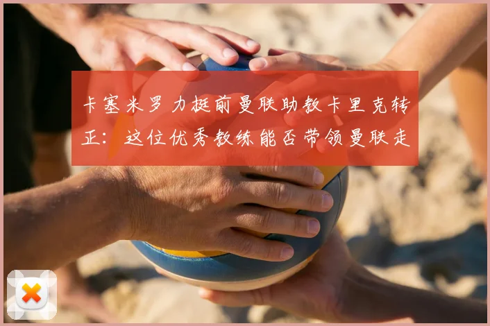 卡塞米罗力挺前曼联助教卡里克转正：这位优秀教练能否带领曼联走向2026？
