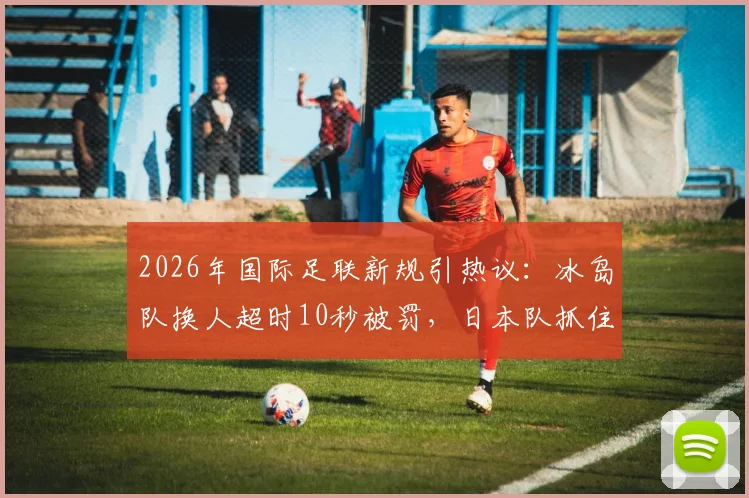 2026年国际足联新规引热议：冰岛队换人超时10秒被罚，日本队抓住机会破门得分