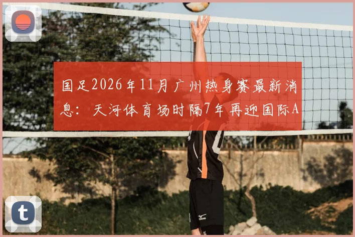 国足2026年11月广州热身赛最新消息:天河体育场时隔7年再迎国际A级赛,附观赛指南与票价预测