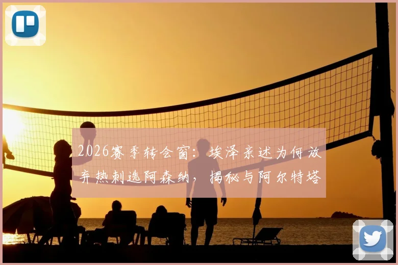 2026赛季转会窗：埃泽亲述为何放弃热刺选阿森纳，揭秘与阿尔特塔那通关键电话内容