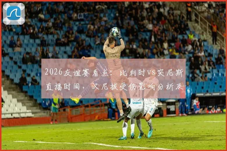 2026友谊赛看点：比利时vs突尼斯直播时间，汉尼拔受伤影响分析及红魔阵容前瞻