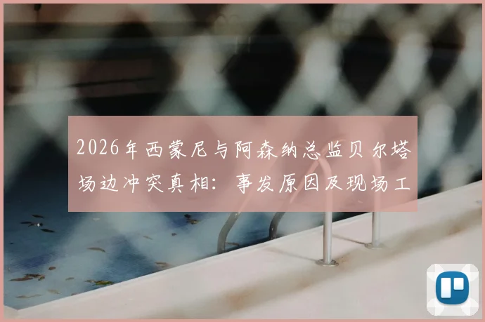 2026年西蒙尼与阿森纳总监贝尔塔场边冲突真相：事发原因及现场工作人员拉架全过程回顾