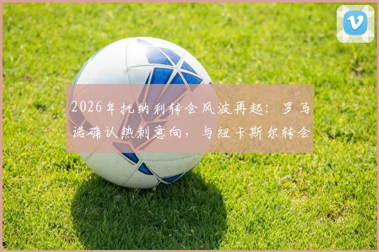 2026年托纳利转会风波再起：罗马诺确认热刺意向，与纽卡斯尔转会费谈判在即