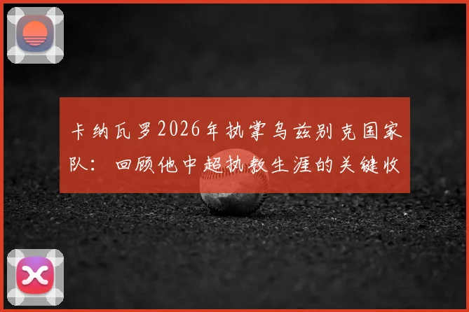 卡纳瓦罗2026年执掌乌兹别克国家队：回顾他中超执教生涯的关键收获与经验