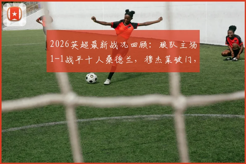 2026英超最新战况回顾：狼队主场1-1战平十人桑德兰，穆杰莱破门，圣地亚哥扳平关键球