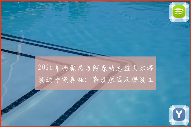 2026年西蒙尼与阿森纳总监贝尔塔场边冲突真相:事发原因及现场工作人员拉架全过程回顾