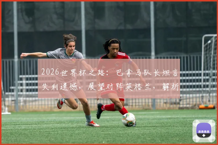 2026世界杯之路：巴拿马队长坦言失利遗憾，展望对阵英格兰，解析球队近年真实力